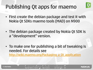 Publishing Qt apps for maemo
• First create the debian package and test it with
  Nokia Qt SDKs maemo tools (MAD) on N900

• The debian package created by Nokia Qt SDK is
  a “development” version.

• To make one for publishing a bit of tweaking is
  needed. For details see
  http://wiki.maemo.org/Packaging_a_Qt_application
 
