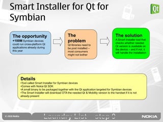 Smart Installer for Qt for
Symbian
The opportunity                               The                                      The solution
                                                                                       A Smart Installer tool that
+100M Symbian devices                         problem                                  checks whether needed
could run cross-platform Qt                   Qt libraries need to
applications already during                                                            Qt version is available on
                                              be post installed –                      the device – and if not, it
this year                                     most consumers                           will handle the installation
                                              might not bother




      Details
      •Tool called Smart Installer for Symbian devices
      •Comes with Nokia Qt SDK
      •A small binary to be packaged together with the Qt application targeted for Symbian devices
      •The Smart Installer will download OTA the needed Qt & Mobility version to the handset if it is not
      already present
 