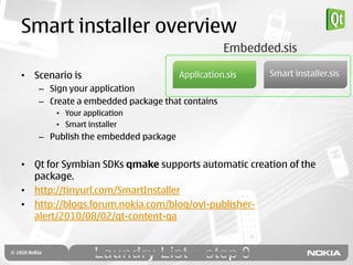 Smart installer overview
                                               Embedded.sis

• Scenario is                       Application.sis   Smart installer.sis
   – Sign your application
   – Create a embedded package that contains
       • Your application
       • Smart installer
   – Publish the embedded package


• Qt for Symbian SDKs qmake supports automatic creation of the
  package.
• http://tinyurl.com/SmartInstaller
• http://blogs.forum.nokia.com/blog/ovi-publisher-
  alert/2010/08/02/qt-content-qa
 
