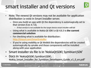 smart installer and Qt versions
• Note; The newest Qt versions may not be available for application
  distribution i.e exist in Smart Installer server.
   – Once you build an app with Qt the dependency is automagically set to
     that version (f.ex 4.7.0).
       • If that version is not available for the target device smart installer will fail
   – Using what is available in Nokia Qt SDK i.e Qt 4.6.3 is the current
     commercial solution
   – For checking what is available for distribution :
     http://tinyurl.com/SmartInstaller
   – If you‟re using mobility or Qt Webkit the dependencies will be created
     automagically by qmake and those components will be installed
     along with your application
• Smart installer sis file is in „NokiaQtSDK SymbianSDK‟
• Docs in „NokiaQtSDK SymbianSDK
  Nokia_Smart_Installer_for_Symbian_Developers_Guide_v1_0_en.pdf‟
 