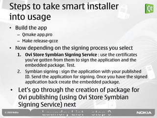 Steps to take smart installer
into usage
• Build the app
   – Qmake app.pro
   – Make release-gcce
• Now depending on the signing process you select
   1. Ovi Store Symbian Signing Service : use the certificates
      you‟ve gotten from them to sign the application and the
      embedded package. Test.
   2. Symbian signing : sign the application with your published
      ID. Send the application for signing. Once you have the signed
      application back create the embedded package.
• Let‟s go through the creation of package for
  Ovi publishing (using Ovi Store Symbian
  Signing Service) next
 