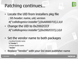 Patching continues…
• Locate the UID from installers pkg file
   ; SIS header: name, uid, version
   #{"collidingmice installer"},(0xA000D7CE),1,0,0
• Change the UID to 0x2002CCCF
   #{"collidingmice installer"},(0x2002CCCF),1,0,0


• Set the vendor name to both packages
   ; Localised Vendor name
   %{"Vendor"}
   ; Unique Vendor name
   :"Vendor"

• Replace “Vendor” with your Ovi store publisher name
 
