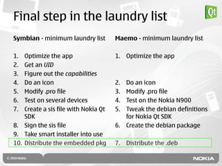 Final step in the laundry list
Symbian - minimum laundry list        Maemo - minimum laundry list

1.  Optimize the app                  1. Optimize the app
2.  Get an UID
3.  Figure out the capabilities
4.  Do an icon                        2. Do an icon
5.  Modify .pro file                  3. Modify .pro file
6.  Test on several devices           4. Test on the Nokia N900
7.  Create a sis file with Nokia Qt   5. Tweak the debian definitions
    SDK                                  for Nokia Qt SDK
8. Sign the sis file                  6. Create the debian package
9. Take smart installer into use
10. Distribute the embedded pkg       7. Distribute the .deb
 