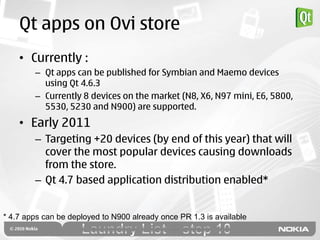 Qt apps on Ovi store
    • Currently :
        – Qt apps can be published for Symbian and Maemo devices
          using Qt 4.6.3
        – Currently 8 devices on the market (N8, X6, N97 mini, E6, 5800,
          5530, 5230 and N900) are supported.
    • Early 2011
        – Targeting +20 devices (by end of this year) that will
          cover the most popular devices causing downloads
          from the store.
        – Qt 4.7 based application distribution enabled*


* 4.7 apps can be deployed to N900 already once PR 1.3 is available
 