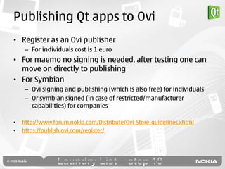 Publishing Qt apps to Ovi
• Register as an Ovi publisher
     – For individuals cost is 1 euro
• For maemo no signing is needed, after testing one can
  move on directly to publishing
• For Symbian
     – Ovi signing and publishing (which is also free) for individuals
     – Or symbian signed (in case of restricted/manufacturer
       capabilities) for companies

•   http://www.forum.nokia.com/Distribute/Ovi_Store_guidelines.xhtml
•   https://publish.ovi.com/register/
 