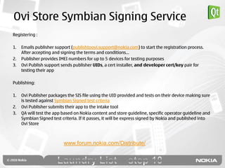 Ovi Store Symbian Signing Service
Registering :

1.   Emails publisher support (publishtoovi.support@nokia.com) to start the registration process.
     After accepting and signing the terms and conditions…
2.   Publisher provides IMEI numbers for up to 5 devices for testing purposes
3.   Ovi Publish support sends publisher UIDs, a cert installer, and developer cert/key pair for
     testing their app

Publishing:

1.   Ovi Publisher packages the SIS file using the UID provided and tests on their device making sure
     is tested against Symbian Signed test criteria
2.   Ovi Publisher submits their app to the intake tool
3.   QA will test the app based on Nokia content and store guideline, specific operator guideline and
     Symbian Signed test criteria. If it passes, it will be express signed by Nokia and published into
     Ovi Store



                          www.forum.nokia.com/Distribute/
 