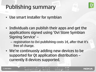 Publishing summary
• Use smart installer for symbian

• Individuals can publish their apps and get the
  applications signed using „Ovi Store Symbian
  Signing Service‟ –
  – registration to Ovi publishing costs 1€, after that it‟s
    free of charge.
• We‟re continuosly adding new devices to be
  supported for Qt application distribution –
  currently 8 devices supported.
 