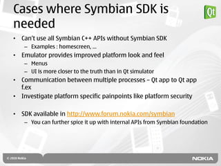 Cases where Symbian SDK is
needed
• Can‟t use all Symbian C++ APIs without Symbian SDK
   – Examples : homescreen, …
• Emulator provides improved platform look and feel
   – Menus
   – UI is more closer to the truth than in Qt simulator
• Communication between multiple processes – Qt app to Qt app
  f.ex
• Investigate platform specific painpoints like platform security

• SDK available in http://www.forum.nokia.com/symbian
   – You can further spice it up with internal APIs from Symbian foundation
 