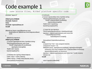 Code example 1
      same source files, #ifdef platform specific code
#include "signer.h"                                      // Continued…
                                                          // Convert signatureBase into a Symbian string:
#ifdef Q_OS_SYMBIAN                                         TPtrC8 basePtr(reinterpret_cast<const
                                                                TUint8*>(signatureBase.constData()),
#include <hash.h>
                                                                    signatureBase.length());
#else
                                                            TBuf8<1024> baseString;
#include <openssl/hmac.h>
                                                            baseString.Copy(basePtr);
#endif

                                                             // Create the raw signature:
QByteArray Signer::sign(QByteArray const
                                                             TPtrC8 hashedSignature(hmac->Hash(baseString));
      &signingSecret, QByteArray const &signatureBase)
                                                             signature = QByteArray(reinterpret_cast<const char
      const
                                                                  *>(hashedSignature.Ptr()),
{
                                                                           hashedSignature.Length());
  QByteArray signature;
#ifdef Q_OS_SYMBIAN                                        CleanupStack::PopAndDestroy(hmac);
  // Convert signingSecret into a Symbian string:        #else
  TPtrC8 keyPtr(reinterpret_cast<const                     unsigned char *md = new unsigned char[32];
      TUint8*>(signingSecret.constData()),                 unsigned int md_len = 32;
          signingSecret.length());                         HMAC(EVP_sha1(), signingSecret.constData(), signingSecret.length(),
  TBuf8<100> keyVal;                                          reinterpret_cast<const unsigned char *>(signatureBase.constData()),
  keyVal.Copy(keyPtr);                                        signatureBase.length(), md, &md_len);
                                                           signature = QByteArray(reinterpret_cast<const char *>(md), md_len);
  // Initialize the signing-related objects:               delete[] md;
  CSHA1 *sha1 = CSHA1::NewL();                           #endif
  CHMAC *hmac = CHMAC::NewL(keyVal, sha1);
  CleanupStack::PushL(hmac);                                 return signature.toBase64();
                                                         }
 