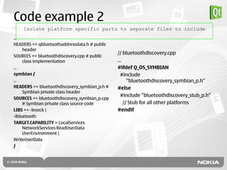 Code example 2
    Isolate platform specific parts to separate files to include
...
HEADERS += qbluetoothaddressdata.h # public
     header
                                              // bluetoothdiscovery.cpp
SOURCES += bluetoothdiscovery.cpp # public
     class implementation                     ...
...                                           #ifdef Q_OS_SYMBIAN
symbian {                                       #include
...                                                 ”bluetoothdiscovery_symbian_p.h”
HEADERS += bluetoothdiscovery_symbian_p.h #   #else
     Symbian private class header
                                                #include ”bluetoothdiscovery_stub_p.h”
SOURCES += bluetoothdiscovery_symbian_p.cpp
     # Symbian private class source code          // Stub for all other platforms
LIBS += -lesock                              #endif
-lbluetooth
TARGET.CAPABILITY = LocalServices
     NetworkServices ReadUserData
     UserEnvironment 
WriteUserData
}
 