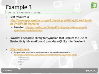 Example 3
  Write a separate library

• Best resource is
  http://developer.symbian.org/wiki/index.php/Using_Qt_and_Symbi
  an_C%2B%2B_Together
    – Based on http://qt.nokia.com/files/pdf/whitepaper-using-qt-and-
      symbian-c-together/view


• Provides a separate library for Symbian that isolates the use of
  Bluetooth Symbian APIs and provides a Qt like interface for it

• Other resources:
    –   For guidance on maemo see the maemo for mobile document in
        http://wiki.forum.nokia.com/index.php/Qt_for_Maemo_Developers_Guide
         •   LibLocation
         •   LibCityinfo
         •   MCEDev
         •   ICD2
 