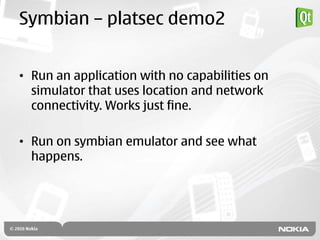 Symbian – platsec demo2


• Run an application with no capabilities on
  simulator that uses location and network
  connectivity. Works just fine.

• Run on symbian emulator and see what
  happens.
 