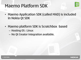 Maemo Platform SDK
• Maemo Application SDK (called MAD) is included
  in Nokia Qt SDK

• Maemo platform SDK is Scratchbox based
  – Hosting OS : Linux
  – No Qt Creator integration available.
 