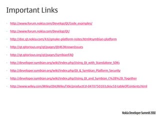 Important Links
• http://www.forum.nokia.com/Develop/Qt/Code_examples/

• http://www.forum.nokia.com/Develop/Qt/

• http://doc.qt.nokia.com/4.6/qmake-platform-notes.html#symbian-platform

• http://qt.gitorious.org/qt/pages/Qt463KnownIssues

• http://qt.gitorious.org/qt/pages/SymbianFAQ

• http://developer.symbian.org/wiki/index.php/Using_Qt_with_Standalone_SDKs

• http://developer.symbian.org/wiki/index.php/Qt_&_Symbian_Platform_Security

• http://developer.symbian.org/wiki/index.php/Using_Qt_and_Symbian_C%2B%2B_Together

• http://www.wiley.com/WileyCDA/WileyTitle/productCd-0470750103,descCd-tableOfContents.html
 