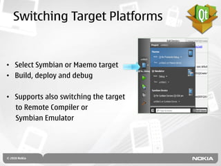 Switching Target Platforms


• Select Symbian or Maemo target
• Build, deploy and debug

• Supports also switching the target
  to Remote Compiler or
  Symbian Emulator
 