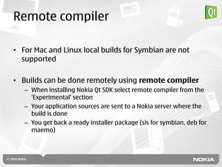 Remote compiler

• For Mac and Linux local builds for Symbian are not
  supported

• Builds can be done remotely using remote compiler
   – When installing Nokia Qt SDK select remote compiler from the
     „Experimental‟ section
   – Your application sources are sent to a Nokia server where the
     build is done
   – You get back a ready installer package (sis for symbian, deb for
     maemo)
 