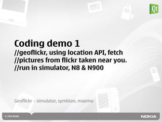 Coding demo 1
//geoflickr, using location API, fetch
//pictures from flickr taken near you.
//run in simulator, N8 & N900




Geoflickr – simulator, symbian, maemo
 