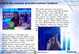 he Earth Day campaign generated customer feedback!

                                                  “We had several customers
                                                  state that they had old phones
                                                  at home but just did know
                                                  what to do with them but did
                                                  not want to throw them away.
                                                  I think it brought awareness
                                                  to our guest, most didn't know
                                                  of the alternatives to throwing
                                                  the phones away or  know that
                                                  Nokia offers recycling programs
                                                  so the phones and batteries
                                                  don't end up in a landfill.”

  “One guest in Chicago was
  exceptionally excited about the
  donations Nokia makes to Earth
  Share. She went online and did
  some research on the
  organization and came back the
  next day to donate two more
  phones and shared some of the
  great campaigns she read about
  on www.EarthShare.org”
   15
   15
       © 2005 Nokia
       © NOKIA                                  Company Confidential
                    Presentation_Name.PPT / DD-MM-YYYY / Initials
 