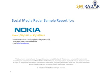 Social Media Radar Sample Report for:


    From 1/10/2011 to 30/10/2011
    Confidential Document - © Copyright 2011 All Rights Reserved.
    Social Media Radar – www.smradar.com
    E-mail: info@ smradar.com




         This document is protected under the copyright laws as an unpublished work. This document contains information that is
    proprietary and confidential to Social Media Radar, which shall not be disclosed outside or duplicated, used, or disclosed in whole
    or in part for any purpose other than to evaluate Social Media Radar . Any use or disclosure in whole or in part of this information
                                without the express written permission of Social Media Radar is prohibited.

                                             © 2011 Social Media Radar. All rights reserved.

1
 