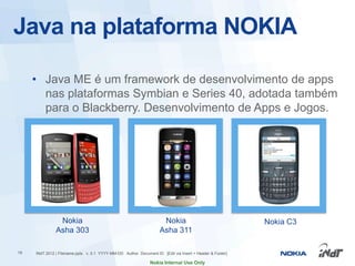 Java na plataforma NOKIA

     • Java ME é um framework de desenvolvimento de apps
       nas plataformas Symbian e Series 40, adotada também
       para o Blackberry. Desenvolvimento de Apps e Jogos.




                Nokia                                                Nokia                                Nokia C3
               Asha 303                                             Asha 311

19   INdT 2012 | Filename.pptx v. 0.1 YYYY-MM-DD Author Document ID [Edit via Insert > Header & Footer]

                                                               Nokia Internal Use Only
 