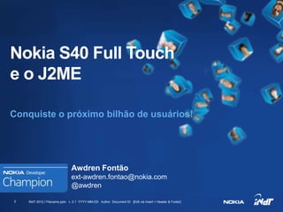 Nokia S40 Full Touch
e o J2ME

Conquiste o próximo bilhão de usuários!




                               Awdren Fontão
                               ext-awdren.fontao@nokia.com
                               @awdren

2   INdT 2012 | Filename.pptx v. 0.1 YYYY-MM-DD Author Document ID [Edit via Insert > Header & Footer]

                                                              Nokia Internal Use Only
 