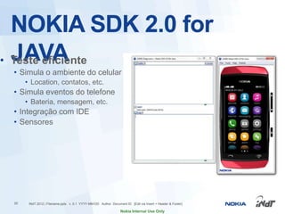 NOKIA SDK 2.0 for
  JAVA
• Teste eficiente
 • Simula o ambiente do celular
      • Location, contatos, etc.
 • Simula eventos do telefone
      • Bateria, mensagem, etc.
 • Integração com IDE
 • Sensores




 20    INdT 2012 | Filename.pptx v. 0.1 YYYY-MM-DD Author Document ID [Edit via Insert > Header & Footer]

                                                                 Nokia Internal Use Only
 