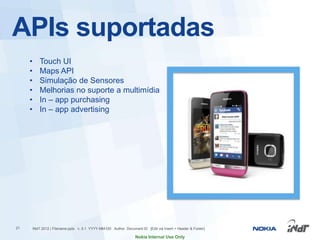 APIs suportadas
     •       Touch UI
     •       Maps API
     •       Simulação de Sensores
     •       Melhorias no suporte a multimídia
     •       In – app purchasing
     •       In – app advertising




21       INdT 2012 | Filename.pptx v. 0.1 YYYY-MM-DD Author Document ID [Edit via Insert > Header & Footer]

                                                                   Nokia Internal Use Only
 