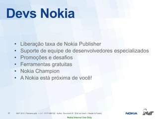 Devs Nokia

     •   Liberação taxa de Nokia Publisher
     •   Suporte de equipe de desenvolvedores especializados
     •   Promoções e desafios
     •   Ferramentas gratuitas
     •   Nokia Champion
     •   A Nokia está próxima de você!




22   INdT 2012 | Filename.pptx v. 0.1 YYYY-MM-DD Author Document ID [Edit via Insert > Header & Footer]

                                                               Nokia Internal Use Only
 