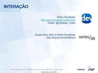 INTERAÇÃO

                                                                               Nokia Developer
                                                              http://www.developer.nokia.com
                                                                     Twitter: @nokiadev_brasil



                                                   Grupo Devs S40 no Nokia Developer
                                                           http://tinyurl.com/S40Brasil




27   INdT 2012 | Filename.pptx v. 0.1 YYYY-MM-DD Author Document ID [Edit via Insert > Header & Footer]

                                                               Nokia Internal Use Only
 