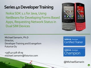 Series 40 Developer Training
Nokia SDK 1.1 for Java, Using
NetBeans for Developing Forms Based
Apps, Requesting Network Status in
Dual SIM Devices


Michael Samarin, Ph.D
Director,
Developer Training and Evangelism
Futurice Oy

+358 40 518 18 09
michael.samarin@futurice.com

                                      @MichaelSamarin
 