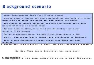 Background scenario Lower Global Average Selling Price => lower Margins Mature Markets (Europe and North America): one digit growth => tough competition for Brand switchover and investments for loyalty High Subsidy by Telecom Operators => tough negotiations and strong consumers’ attitude to lower prices  Booming Markets (China, India and Latin America)   but low range products => low Margins Faster commercial product lifecycle => high Investments in R&D Mix of financial investments coming from Multi-Businesses Companies Quite strong Convergence demand coming from Mobile and Fixed Operators  Actual Business Models are still effective to have two digits Operating Margin in MP Industry? No! New Value Added Businesses are necessary Convergence  is the main driver to enter in new Businesses 
