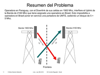 Resumen del Problema Banda 2100 Mhz Banda 1900 Mhz Downlink 1900 2G Uplink 2100\ 3G Frontera Operadora en Paraguay, con el Downlink de sus celdas en 1900 Mhz, interfiere el Uplink de la Banda de 2100 Mhz que tiene asignado una operadora en Brasil. Esto imposibilita a operadora en Brasil poner en servicio una portadora de UMTS, cediendo un bloque de  5 + 5 Mhz.  