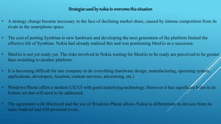Strategies usedby nokiato overcomethis situation
• A strategy change became necessary in the face of declining market share, caused by intense competition from its
rivals in the smartphone space.
• The cost of porting Symbian to new hardware and developing the next generation of the platform limited the
effective life of Symbian. Nokia had already realised this and was positioning MeeGo as a successor.
• MeeGo is not yet ready yet. The risks involved in Nokia waiting for MeeGo to be ready are perceived to be greater
than switching to another platform.
• It is becoming difficult for one company to do everything (hardware design, manufacturing, operating system,
applications, developers, location, content services, advertising, etc.)
• Windows Phone offers a modern UX/UI with good underlying technology. However it has significant holes in its
feature set that will need to be addressed.
• The agreement with Microsoft and the use of Windows Phone allows Nokia to differentiate its devices from its
main Android and iOS powered rivals.
 
