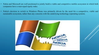• Nokia and Microsoft are well positioned to jointly build a viable and competitive mobile ecosystem in which both
companies have a near-equal equity stake.
• Nokia's decision to switch to Windows Phone was primarily driven by the need for a competitive, viable and
sustainable ecosystem, rather than any concerns with the underlying technology (operating system).
 