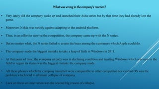 What waswrongin the company’s reaction?
• Very lately did the company woke up and launched their Asha series but by that time they had already lost the
game.
• Moreover, Nokia was strictly against adapting to the android platform.
• Thus, in an effort to survive the competition, the company came up with the N series.
• But no matter what, the N series failed to create the buzz among the customers which Apple could do.
• The company made the biggest mistake to take a leap of faith in Windows in 2011.
• At that point of time, the company already was in declining condition and trusting Windows which was new in the
field to regain its status was the biggest mistake the company made.
• All these phones which the company launched were comparable to other competitor devices but OS was the
problem which lead to ultimate collapse of company.
• Lack on focus on innovation was the second big reason of collapse.
 