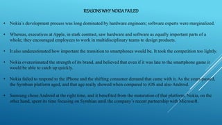 REASONSWHY NOKIAFAILED
• Nokia’s development process was long dominated by hardware engineers; software experts were marginalized.
• Whereas, executives at Apple, in stark contrast, saw hardware and software as equally important parts of a
whole; they encouraged employees to work in multidisciplinary teams to design products.
• It also underestimated how important the transition to smartphones would be. It took the competition too lightly.
• Nokia overestimated the strength of its brand, and believed that even if it was late to the smartphone game it
would be able to catch up quickly.
• Nokia failed to respond to the iPhone and the shifting consumer demand that came with it. As the years passed,
the Symbian platform aged, and that age really showed when compared to iOS and also Android.
• Samsung chose Android at the right time, and it benefited from the maturation of that platform. Nokia, on the
other hand, spent its time focusing on Symbian until the company’s recent partnership with Microsoft.
 