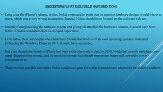 SUGGESTIONS/WHATELSECOULDHAVEBEENDONE
• Long after the iPhone’s release, in fact, Nokia continued to insist that its superior hardware designs would win over
users, which was a very wrong assumption. Instead, Nokia should have focused on the software side too.
• Instead of marginalizing the software experts and giving all attention the hardware domain, it would have been
better if Nokia considered both as of equal importance.
• Even today, there are people who claim that if Nokia had stuck with its own operating systems, instead of
embracing the Windows Phone in 2011, it could have succeeded.
• But even though the Windows Phone has been a flop, the truth is that, by 2010, Nokia had already introduced too
many disappointing phones, and its operating system had already proven too buggy and unworthy to win
consumers over.
• Thus, the best possible alternative Nokia could have gone for is that it should have adapted to the android platform.
 