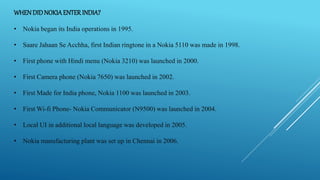 WHENDIDNOKIAENTERINDIA?
• Nokia began its India operations in 1995.
• Saare Jahaan Se Acchha, first Indian ringtone in a Nokia 5110 was made in 1998.
• First phone with Hindi menu (Nokia 3210) was launched in 2000.
• First Camera phone (Nokia 7650) was launched in 2002.
• First Made for India phone, Nokia 1100 was launched in 2003.
• First Wi-fi Phone- Nokia Communicator (N9500) was launched in 2004.
• Local UI in additional local language was developed in 2005.
• Nokia manufacturing plant was set up in Chennai in 2006.
 