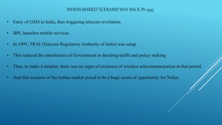INDIAN MARKET SCENARIO WAY BACK IN 1995
• Entry of GSM in India, thus triggering telecom revolution.
• BPL launches mobile services.
• In 1995, TRAI (Telecom Regulatory Authority of India) was setup.
• This reduced the interference of Government in deciding tariffs and policy making.
• Thus, to make it simpler, there was no signs of existence of wireless telecommunication at that period.
• And this scenario of the Indian market posed to be a huge ocean of opportunity for Nokia.
 