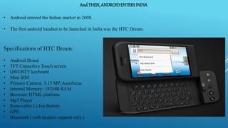 And THEN, ANDROIDENTERSINDIA
• Android entered the Indian market in 2008.
• The first android handset to be launched in India was the HTC Dream.
Specifications of HTC Dream:
• Android Donut
• TFT Capacitive Touch screen
• QWERTY keyboard
• Mini SIM
• Primary Camera: 3.15 MP, Autofocus
• Internal Memory: 192MB RAM
• Browser: HTML platform
• Mp3 Player
• Removable Li-Ion Battery
• GPS
• Bluetooth ( with headset support only )
 