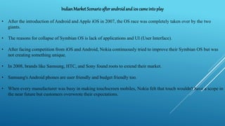 IndianMarket Scenarioafter androidand ios came intoplay
• After the introduction of Android and Apple iOS in 2007, the OS race was completely taken over by the two
giants.
• The reasons for collapse of Symbian OS is lack of applications and UI (User Interface).
• After facing competition from iOS and Android, Nokia continuously tried to improve their Symbian OS but was
not creating something unique.
• In 2008, brands like Samsung, HTC, and Sony found roots to extend their market.
• Samsung's Android phones are user friendly and budget friendly too.
• When every manufacturer was busy in making touchscreen mobiles, Nokia felt that touch wouldn't have a scope in
the near future but customers overwrote their expectations.
 