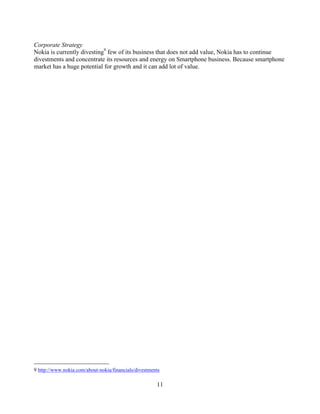 Corporate Strategy
Nokia is currently divesting9 few of its business that does not add value, Nokia has to continue
divestments and concentrate its resources and energy on Smartphone business. Because smartphone
market has a huge potential for growth and it can add lot of value.




9 http://www.nokia.com/about-nokia/financials/divestments

                                                       11
 