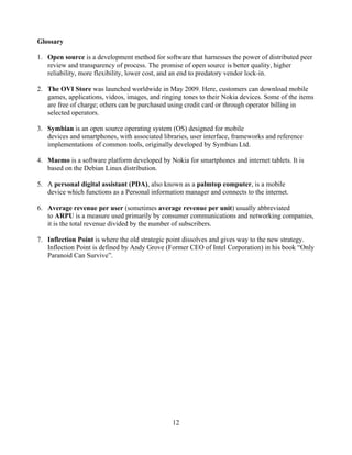 Glossary

1. Open source is a development method for software that harnesses the power of distributed peer
   review and transparency of process. The promise of open source is better quality, higher
   reliability, more flexibility, lower cost, and an end to predatory vendor lock-in.

2. The OVI Store was launched worldwide in May 2009. Here, customers can download mobile
   games, applications, videos, images, and ringing tones to their Nokia devices. Some of the items
   are free of charge; others can be purchased using credit card or through operator billing in
   selected operators.

3. Symbian is an open source operating system (OS) designed for mobile
   devices and smartphones, with associated libraries, user interface, frameworks and reference
   implementations of common tools, originally developed by Symbian Ltd.

4. Maemo is a software platform developed by Nokia for smartphones and internet tablets. It is
   based on the Debian Linux distribution.

5. A personal digital assistant (PDA), also known as a palmtop computer, is a mobile
   device which functions as a Personal information manager and connects to the internet.

6. Average revenue per user (sometimes average revenue per unit) usually abbreviated
   to ARPU is a measure used primarily by consumer communications and networking companies,
   it is the total revenue divided by the number of subscribers.

7. Inflection Point is where the old strategic point dissolves and gives way to the new strategy.
   Inflection Point is defined by Andy Grove (Former CEO of Intel Corporation) in his book Only
   Paranoid Can Survive .




                                                12
 