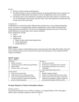 Rivalry
          Rivalry is intense among existing players.
          The differentiation in terms of product features are getting diminished; however players are
          continuing to differentiate their products in terms of applications and services offered.
          Exit barriers have to be evaluated in correlation with value chain analysis. Exit barriers are
          low for manufacturers that occupy only part of the value chain against the manufacturer that
          occupy most of the value chain.

Complements
Complements are critical for product differentiation and they have a very moderate bargaining
power. The power of complementary products (Applications) will be further subsidized with
increasing network externalities. We do not see complements gaining more power until all the
mobile platforms converge under some common standards.
Some complements include:
        Email
        Maps & GPS
        Applications
           Music & other media related applications
           Utility applications
           Internet based etc.

PEST analysis
PEST analysis is done to understand the macro-economic factors that might affect Nokia. Since the
macro-economic factors are not critical for the scope of the document, we have added the PEST
analysis in Exhibit 4.


SWOT Analysis
Table 1 - SWOT
 Strengths                                            Weakness
     Brand Awareness                                     Not good at software
     Technology leader in Manufacturing Mobiles          Performance of Symbian OS is lackluster
     Market leader                                       Increasing dissatisfaction levels with its
     Presence across 150 countries                       smartphone
                                                         Very weak market share in US
 Opportunities                                        Threats
    Huge loyal customer base                             Rapidly changing industry
    Huge presence in developing countries                Chances of missing Inflection point is high
    Can use its infrastructure business (Nokia           Threat of entry from new players, Microsoft
    Siemens Network) to reduce the bargaining            might enter smartphones market. Google has
    power of mobile operators                            just entered the market with Nexus One.


Strategic Diagnosis of Nokia in Smartphone Industry

Product analysis
To provide an unbiased review of Nokia s products, we compared Nokia s N97 with Apple s
iPhone. Refer to product comparison chart in Exhibit 4.
                                                5
 