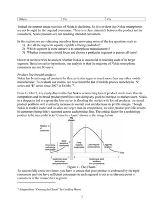 Others                             5%                                  4%

 Indeed the internet usage statistics of Nokia is declining. So it is evident that Nokia smartphones
are not brought by the targeted consumers. There is a clear mismatch between the product and its
consumers. Nokia products are not reaching intended consumers.

In this section we are refraining ourselves from answering some of the key questions such as
    1) Are all the segments equally capable of being profitable?
    2) Which segment is more attractive to smartphone manufacturers?
    3) Whether companies should focus and choose a particular segment or pursue all three?

However we have tried to analyze whether Nokia is successful in reaching each of its target
segment. Based on earlier hypothesis, our analysis is that the majority of Nokia smartphone
consumers are not 3G users.

Product-line breadth analysis
Nokia has broad range of products for this particular segment much more than any other mobile
manufacturer. To evaluate our claims, we have listed the list of mobile phones launched in N
series and E series since 2007 in Exhibit 7.

From Exhibit 5, it is easily discernible that Nokia is launching lots of product much more than its
competitors and its broad product portfolio is not doing any good to increase its market share. Nokia
in a desperate bid to capture the lost market is flooding the market with lots of products. Increased
product portfolio will eventually increase its overall cost and decrease its profits margin. Though
Nokia is market leader and its sales are larger than its competitors, its wide product portfolio results
in customers being thinly scattered across each product line. The critical factor for a technology
product to be successful is to Cross the chasm shown in the image below




                                      Figure 1 - The Chasm7
To successfully cross the chasm, you have to ensure that your product is embraced by the right
consumers and you have sufficient consumers in each segment to act as a reference point to
consumers in the consecutive segment.


7 Adapted from Crossing the Chasm By Geoffrey Moore

                                                      7
 