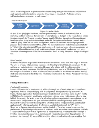 Nokia is not doing either, its products are not embraced by the right consumers and consumers in
each segment are thinly scattered across the broad range of products. So Nokia do not have
sufficient reference consumers in each category.

Value chain analysis




                                       Figure 2 Value Chain
In most of the geographic locations, telecom operators exert control in distribution, sales &
marketing and they influence the total sales of smartphones, so that part of the value chain is critical
for strategic analysis. Telecom operators device specific 3G plans for each mobile manufacturer
bundle the plans along with the smartphone and sell it through their distribution channel. Voice
ARPU is going down and the future belongs Data, so telecom operators are willing to promote
products that would increase their Data ARPU. We indicated in earlier part of the document (Refer
to Table 3) that internet usage of Nokia smartphones is abysmal and hence telecom operators do not
have any additional incentives to sell Nokia smartphones. It is a typical chicken and egg story.
Since few telecom operators offer Nokia smartphone, Nokia is losing some of its prospective buyers
too.


Brand analysis
Is Brand Perception a spoiler for Nokia? Nokia is an umbrella brand with wide range of products.
We have to evaluate whether Nokia requires a sub-branding to target the right consumers. We do
not have any statistics to prove our claim. However after talking with few of the probable
consumers, we get an impression that Nokia is predominantly seen as a 2G Mobile Manufacturer .
Our sample size limits us to arrive at some concrete conclusion, so we believe that a more detailed
study and careful analysis has to be done before any conclusion on the Brand Perception of Nokia
is reached.


Strategy Formulation

Product differentiation
Product differentiation in smartphones is achieved through lots of applications, services and user
experience. Nokia is fast catching-up with its competitors through exclusively launched OVI
Store . There is a projection that application downloads from all application stores by 2014 will be
6.67$ billion. So consumers would value applications a lot and hence Nokia cannot afford to stay
behind. The strategy for Nokia is not to be a leading applications provider for smartphones, but to
ensure that its competitors do not gain sufficient competitive advantage through applications.
Basically Nokia has to nullify the competitive advantage that its competitors have gained out of
applications by offering application developers an ideal platform through its OVI store .
Nokia has to focus on increasing the user satisfaction index. There is a general perception that
performance of Symbian operating system is lackluster and it is too slow for smartphones. Nokia is
a leader in hardware; however its reputation is at stake in software. We understand the strength of
Symbian lies in its robustness, but do customers still value robustness or do the preferences of
customers has changed? We suggest Nokia to form alliance with leading software providers. But
                                                    8
 
