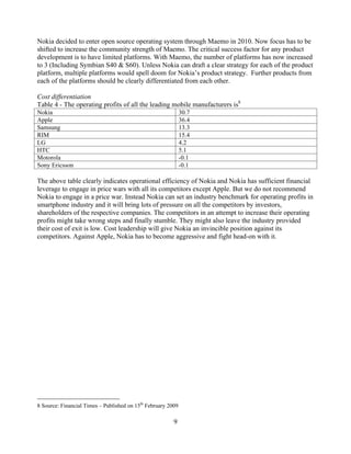 Nokia decided to enter open source operating system through Maemo in 2010. Now focus has to be
shifted to increase the community strength of Maemo. The critical success factor for any product
development is to have limited platforms. With Maemo, the number of platforms has now increased
to 3 (Including Symbian S40 & S60). Unless Nokia can draft a clear strategy for each of the product
platform, multiple platforms would spell doom for Nokia s product strategy. Further products from
each of the platforms should be clearly differentiated from each other.

Cost differentiation
Table 4 - The operating profits of all the leading mobile manufacturers is8
Nokia                                                         30.7
Apple                                                         36.4
Samsung                                                       13.3
RIM                                                           15.4
LG                                                            4.2
HTC                                                           5.1
Motorola                                                      -0.1
Sony Ericsson                                                 -0.1

The above table clearly indicates operational efficiency of Nokia and Nokia has sufficient financial
leverage to engage in price wars with all its competitors except Apple. But we do not recommend
Nokia to engage in a price war. Instead Nokia can set an industry benchmark for operating profits in
smartphone industry and it will bring lots of pressure on all the competitors by investors,
shareholders of the respective companies. The competitors in an attempt to increase their operating
profits might take wrong steps and finally stumble. They might also leave the industry provided
their cost of exit is low. Cost leadership will give Nokia an invincible position against its
competitors. Against Apple, Nokia has to become aggressive and fight head-on with it.




8 Source: Financial Times   Published on 15th February 2009

                                                         9
 