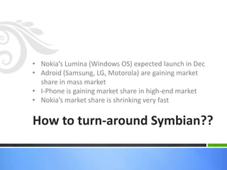 • Nokia’s Lumina (Windows OS) expected launch in Dec
• Adroid (Samsung, LG, Motorola) are gaining market
  share in mass market
• I-Phone is gaining market share in high-end market
• Nokia’s market share is shrinking very fast

How to turn-around Symbian??
 