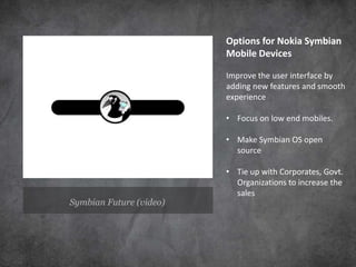 Options for Nokia Symbian
                         Mobile Devices

                         Improve the user interface by
                         adding new features and smooth
                         experience

                         • Focus on low end mobiles.

                         • Make Symbian OS open
                           source

                         • Tie up with Corporates, Govt.
                           Organizations to increase the
                           sales
Symbian Future (video)
 