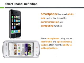 Smart Phone: Definition


                          Smartphone is a small all-in-
                          one device that is used for
                          communication and
                          computing function



                          Most smartphones today use an
                          identifiable and open operating
                          system, often with the ability to
                          add applications.
 